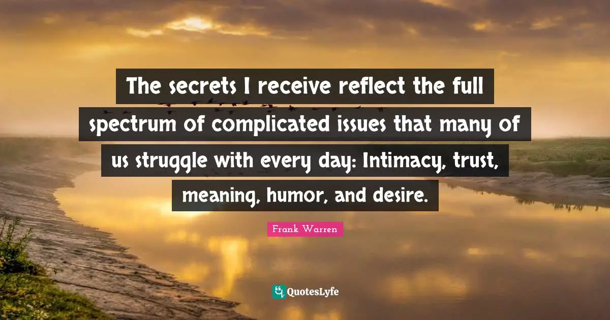 The secrets I receive reflect the full spectrum of complicated issues that many of us struggle with every day: Intimacy, trust, meaning, humor, and desire.