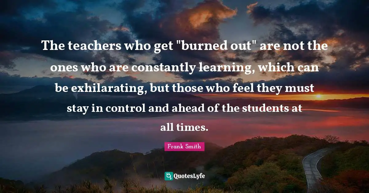 Exhilarating Quotes: "The teachers who get "burned out" are not the ones who are constantly learning, which can be exhilarating, but those who feel they must stay in control and ahead of the students at all times."