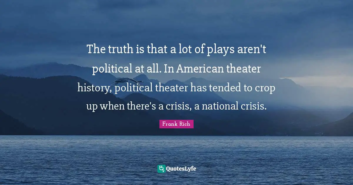 The truth is that a lot of plays aren't political at all. In American theater history, political theater has tended to crop up when there's a crisis, a national crisis.