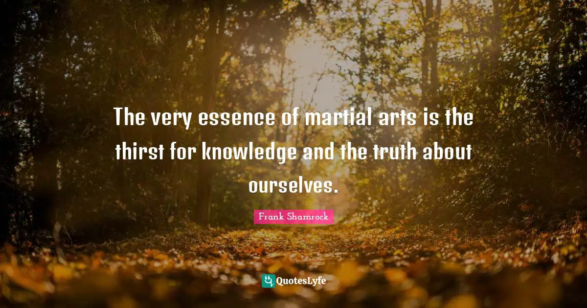 The very essence of martial arts is the thirst for knowledge and the truth about ourselves.
