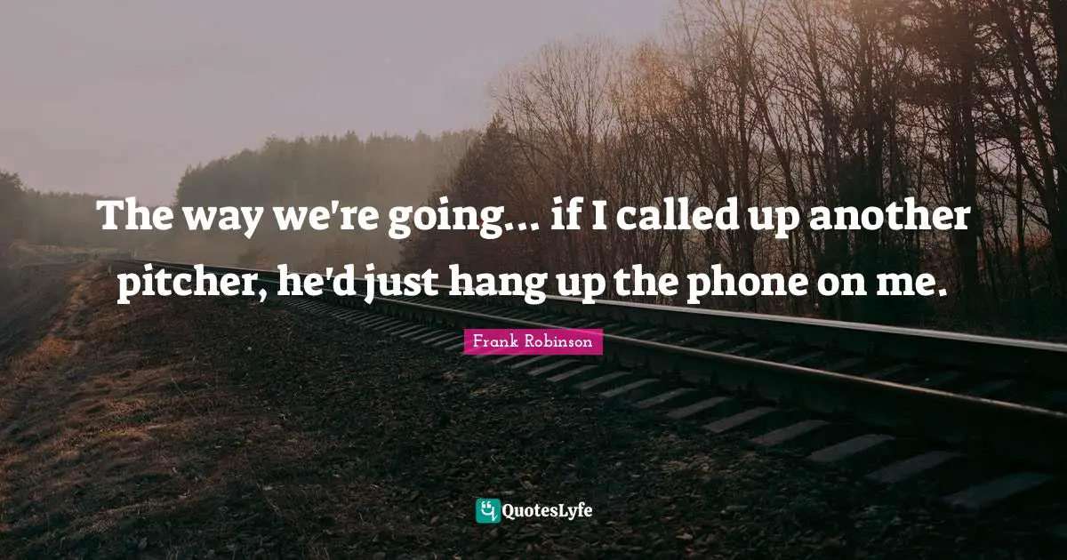 The way we're going... if I called up another pitcher, he'd just hang up the phone on me.
