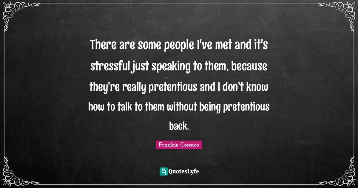 There are some people I've met and it's stressful just speaking to them, because they're really pretentious and I don't know how to talk to them without being pretentious back.