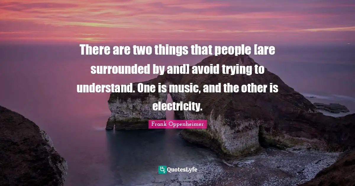 There are two things that people [are surrounded by and] avoid trying to understand. One is music, and the other is electricity.