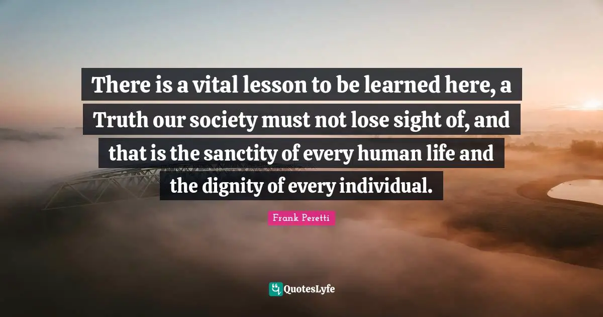 There is a vital lesson to be learned here, a Truth our society must not lose sight of, and that is the sanctity of every human life and the dignity of every individual.