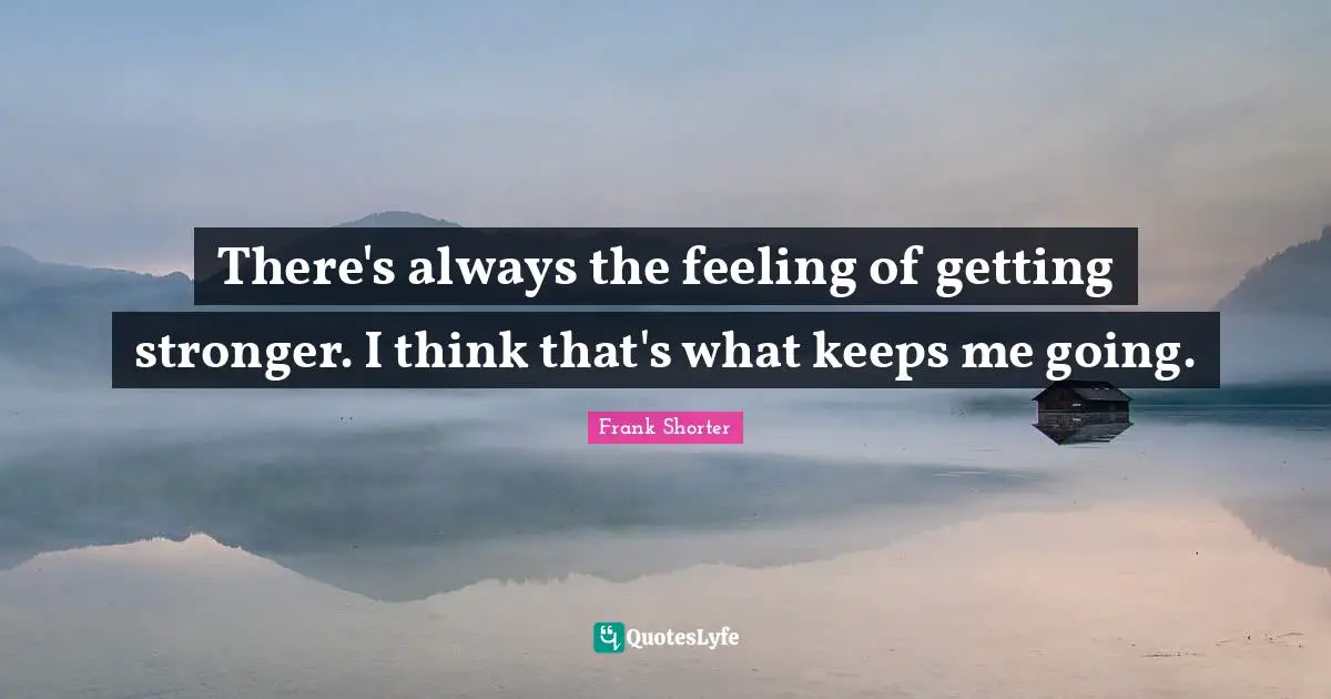 There's always the feeling of getting stronger. I think that's what keeps me going.