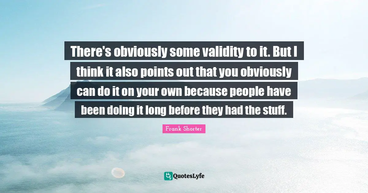 There's obviously some validity to it. But I think it also points out that you obviously can do it on your own because people have been doing it long before they had the stuff.