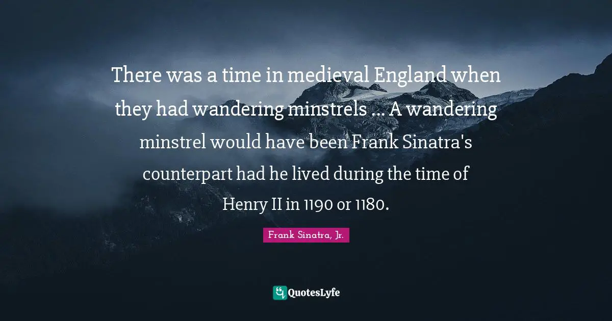 There was a time in medieval England when they had wandering minstrels ... A wandering minstrel would have been Frank Sinatra's counterpart had he lived during the time of Henry II in 1190 or 1180.