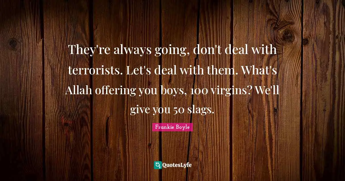 They're always going, don't deal with terrorists. Let's deal with them. What's Allah offering you boys, 100 virgins? We'll give you 50 slags.