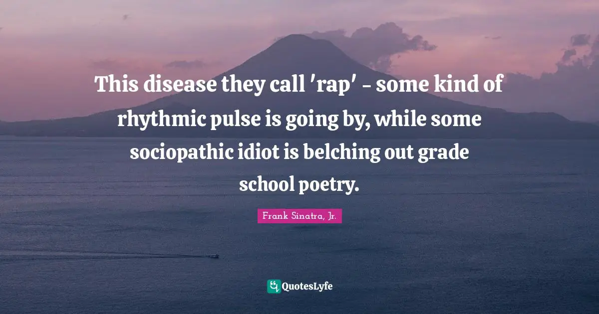This disease they call 'rap' - some kind of rhythmic pulse is going by, while some sociopathic idiot is belching out grade school poetry.