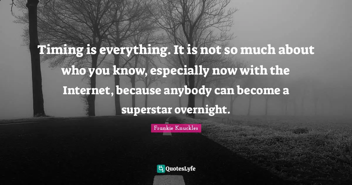 Timing is everything. It is not so much about who you know, especially now with the Internet, because anybody can become a superstar overnight.