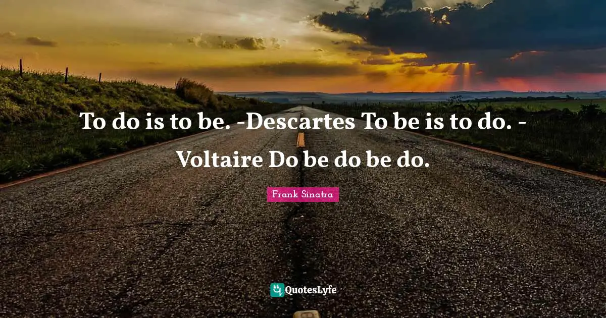 To do is to be. -Descartes To be is to do. - Voltaire Do be do be do.