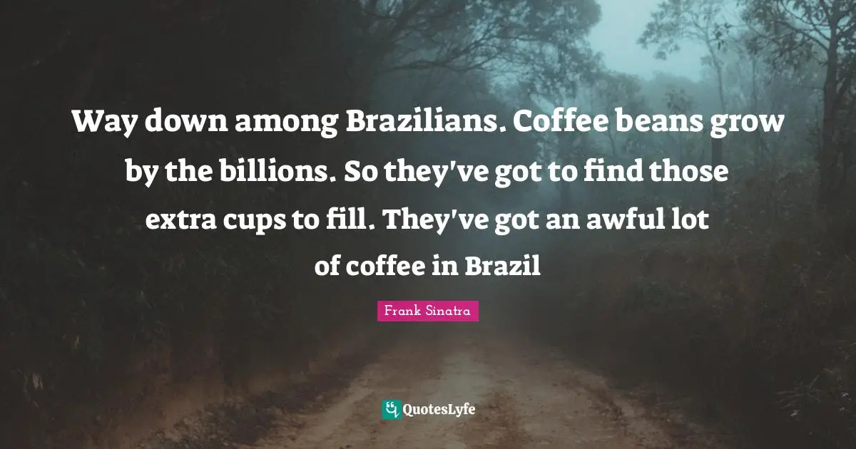 Way down among Brazilians. Coffee beans grow by the billions. So they've got to find those extra cups to fill. They've got an awful lot of coffee in Brazil