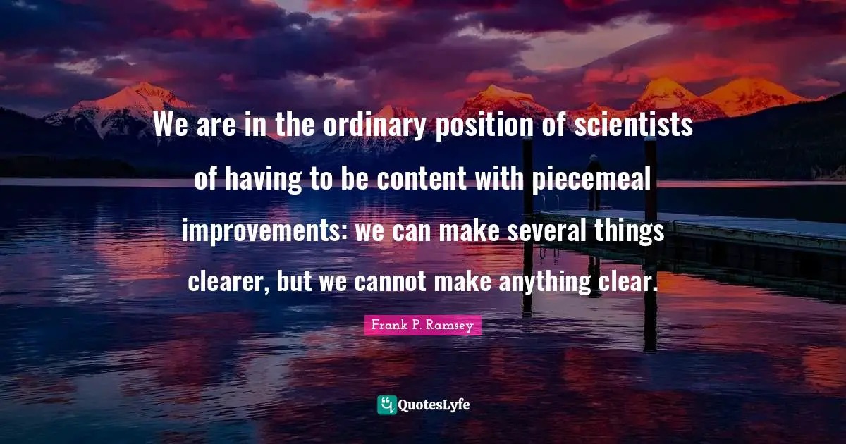 We are in the ordinary position of scientists of having to be content with piecemeal improvements: we can make several things clearer, but we cannot make anything clear.