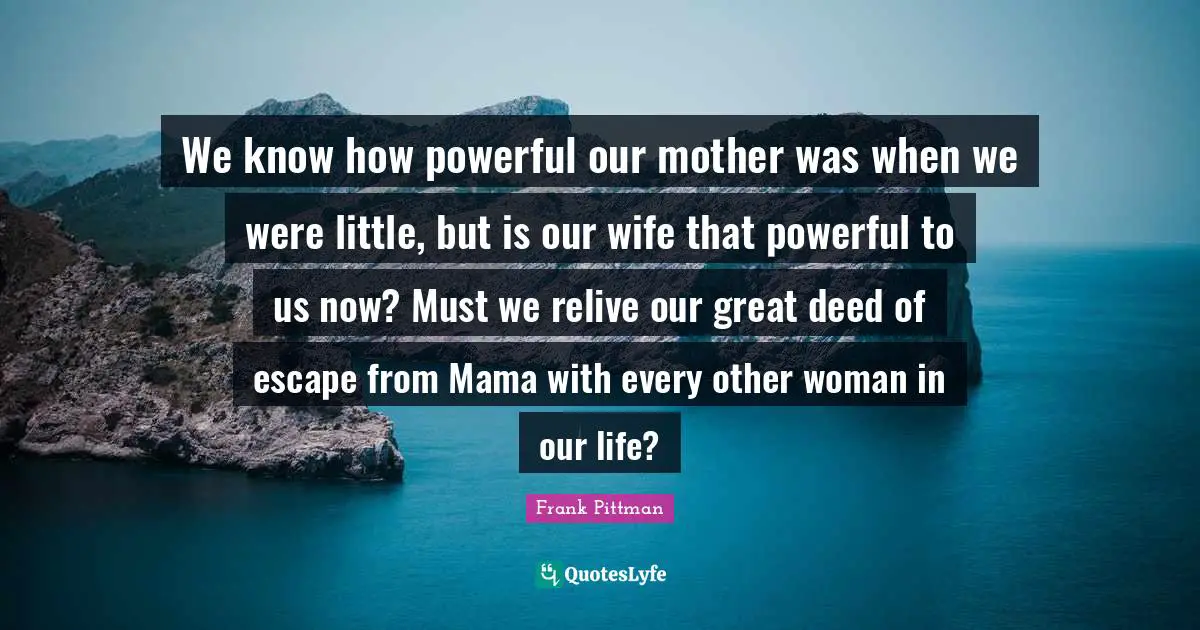 We know how powerful our mother was when we were little, but is our wife that powerful to us now? Must we relive our great deed of escape from Mama with every other woman in our life?