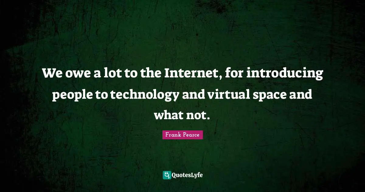 We owe a lot to the Internet, for introducing people to technology and virtual space and what not.