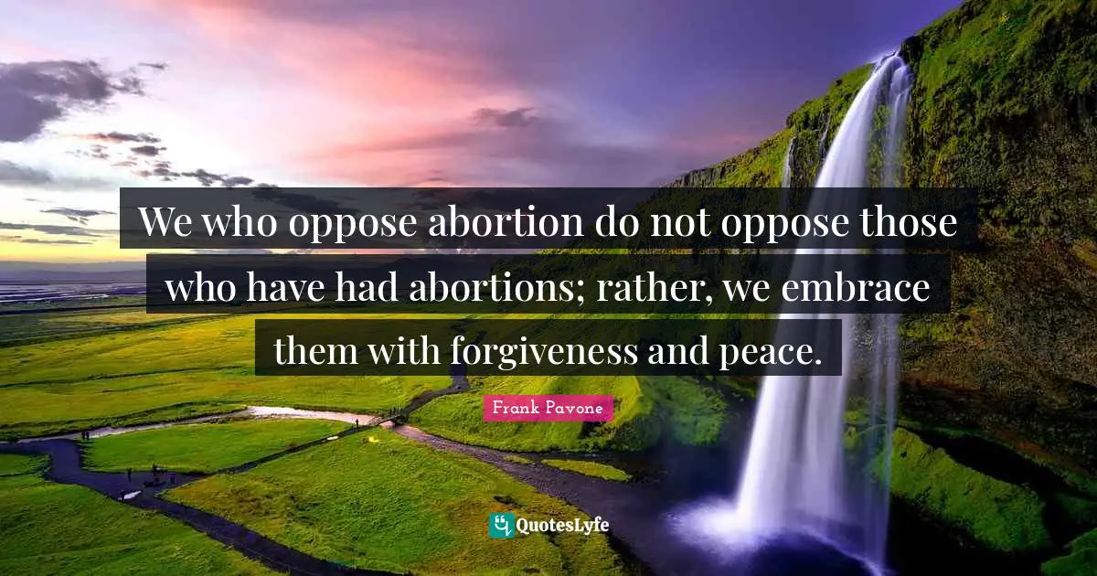 We who oppose abortion do not oppose those who have had abortions; rather, we embrace them with forgiveness and peace.