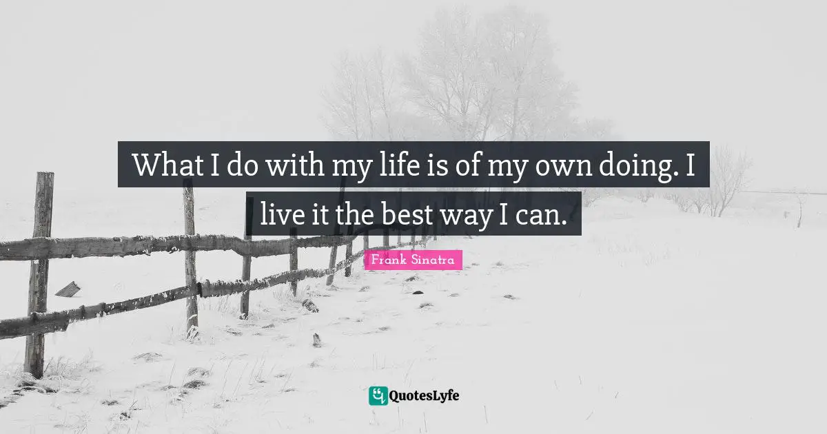 What I do with my life is of my own doing. I live it the best way I can.