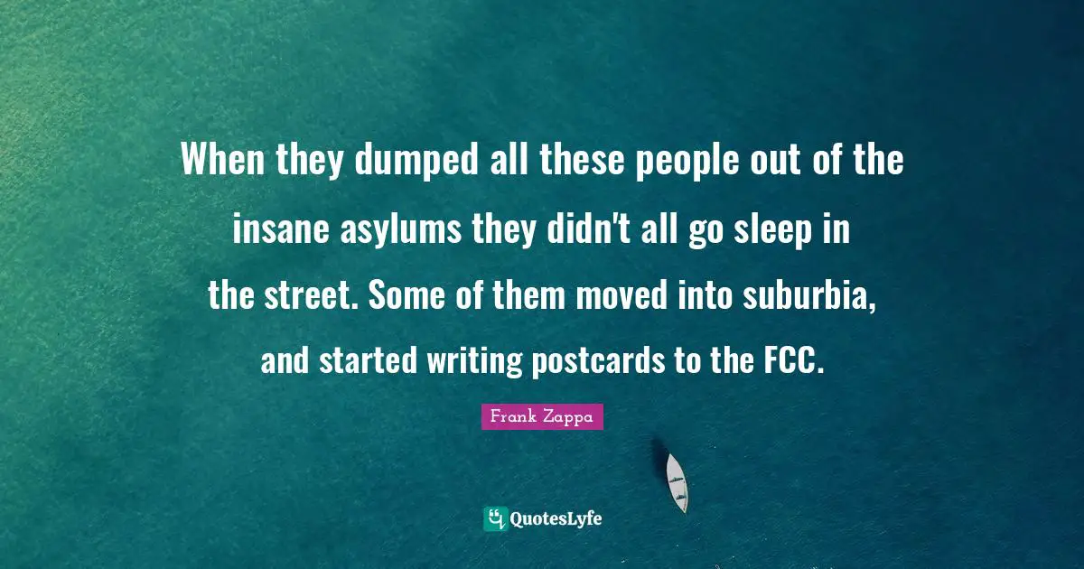 Asylums Quotes: "When they dumped all these people out of the insane asylums they didn't all go sleep in the street. Some of them moved into suburbia, and started writing postcards to the FCC."