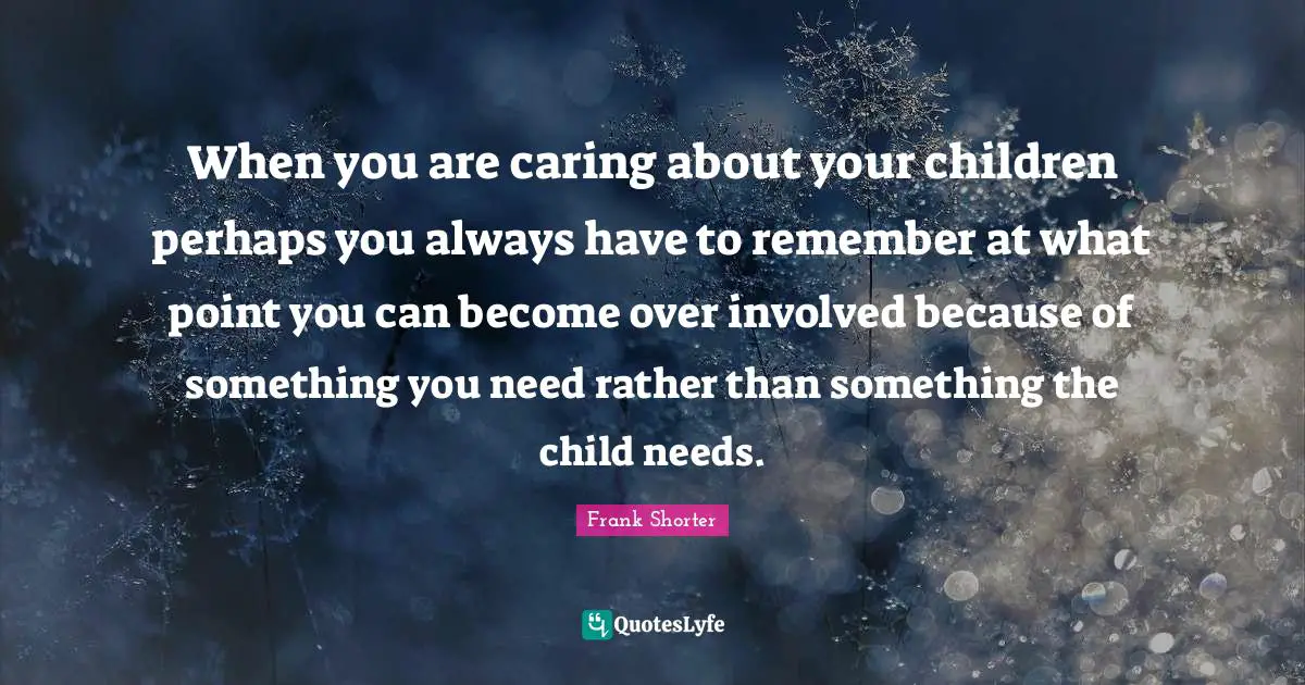 When you are caring about your children perhaps you always have to remember at what point you can become over involved because of something you need rather than something the child needs.