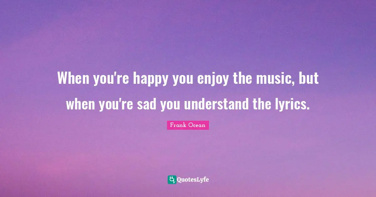 When you're happy you enjoy the music, but when you're sad you understand the lyrics.