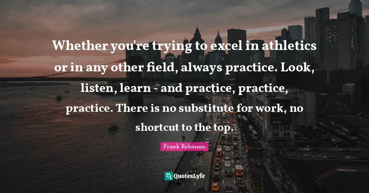 Whether you're trying to excel in athletics or in any other field, always practice. Look, listen, learn - and practice, practice, practice. There is no substitute for work, no shortcut to the top.