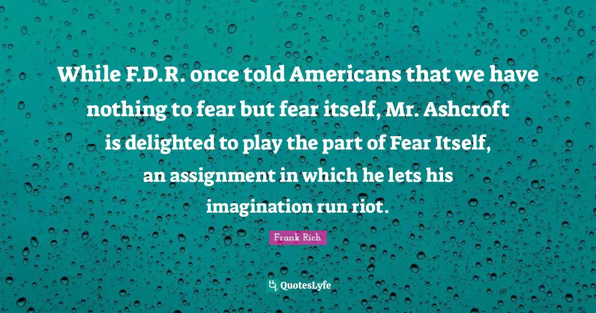 While F.D.R. once told Americans that we have nothing to fear but fear itself, Mr. Ashcroft is delighted to play the part of Fear Itself, an assignment in which he lets his imagination run riot.