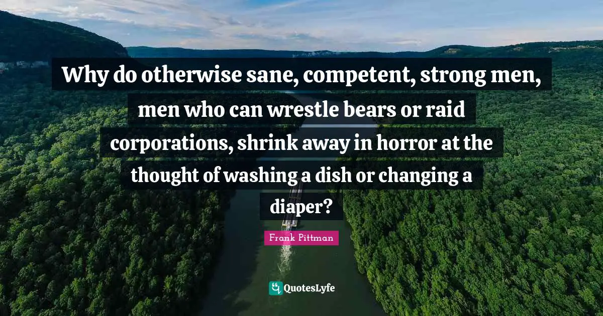 Washing Quotes: "Why do otherwise sane, competent, strong men, men who can wrestle bears or raid corporations, shrink away in horror at the thought of washing a dish or changing a diaper?"