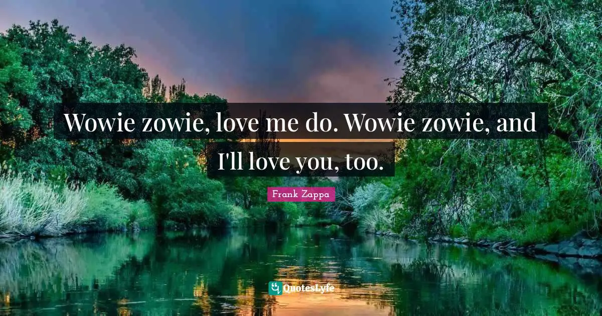 Wowie zowie, love me do. Wowie zowie, and I'll love you, too.