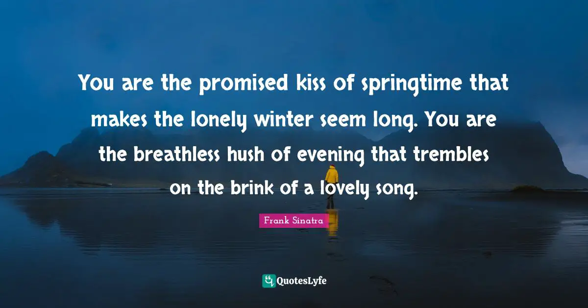 You are the promised kiss of springtime that makes the lonely winter seem long. You are the breathless hush of evening that trembles on the brink of a lovely song.