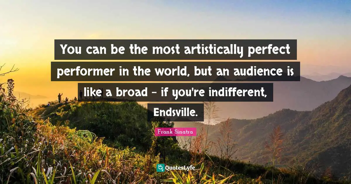 You can be the most artistically perfect performer in the world, but an audience is like a broad - if you're indifferent, Endsville.