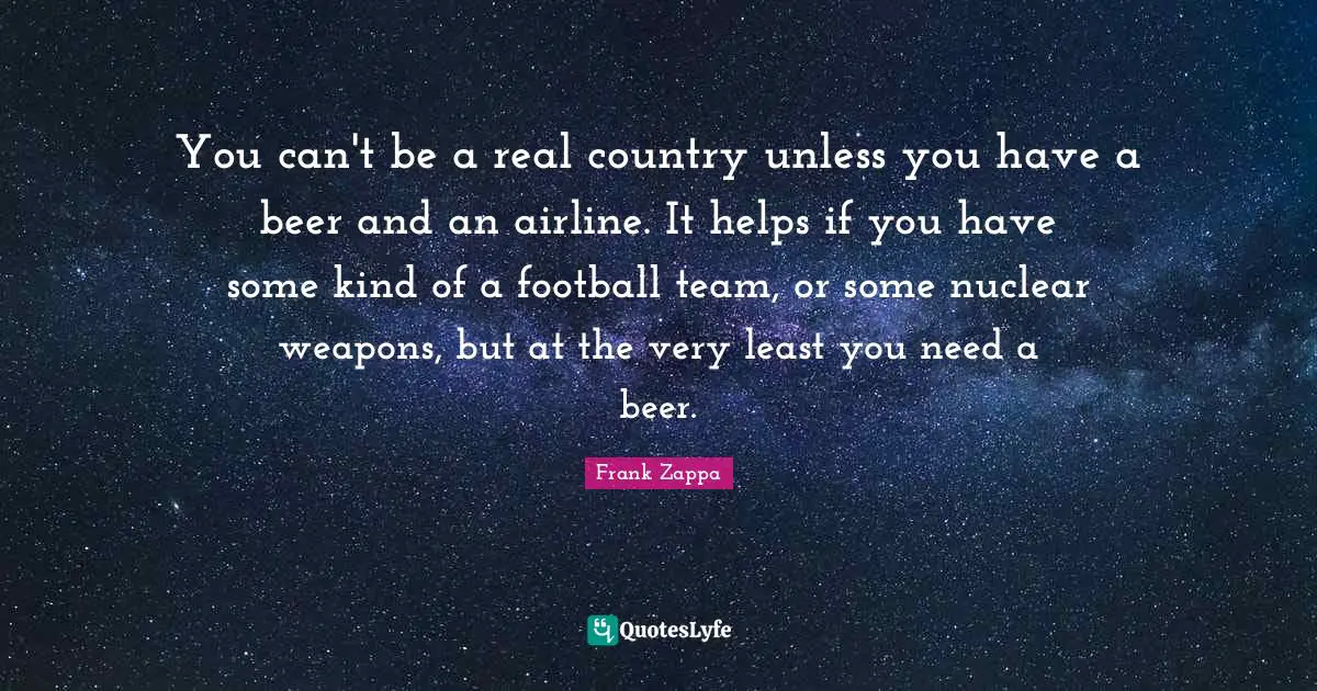 Frank Zappa Quotes: You can't be a real country unless you have a beer and an airline. It helps if you have some kind of a football team, or some nuclear weapons, but at the very least you need a beer.