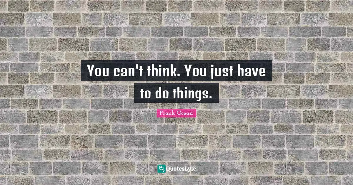 You can't think. You just have to do things.
