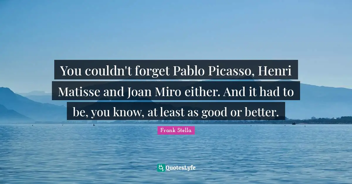 You couldn't forget Pablo Picasso, Henri Matisse and Joan Miro either. And it had to be, you know, at least as good or better.
