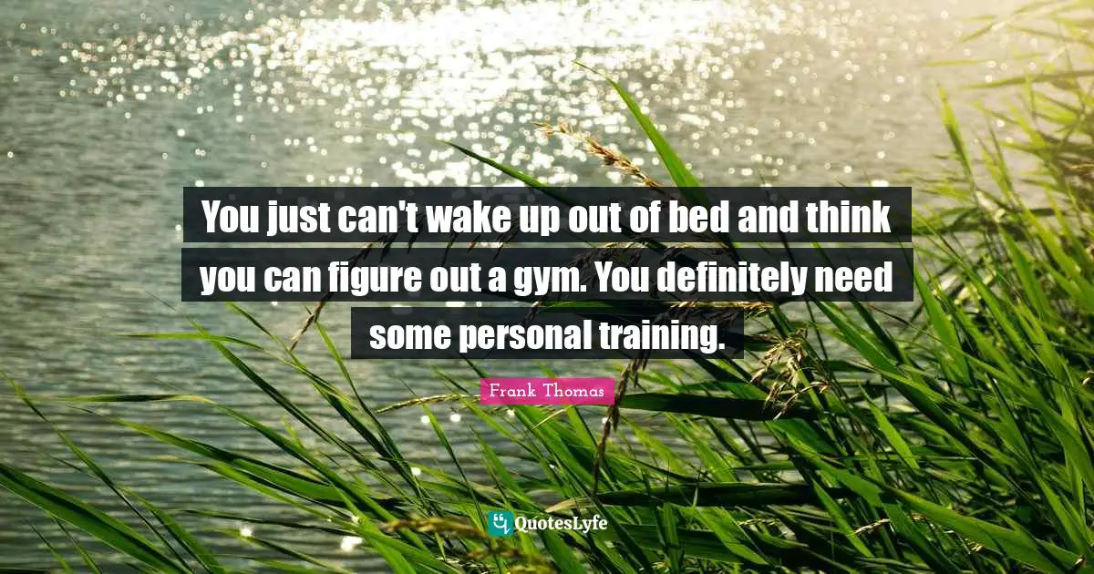 You just can't wake up out of bed and think you can figure out a gym. You definitely need some personal training.