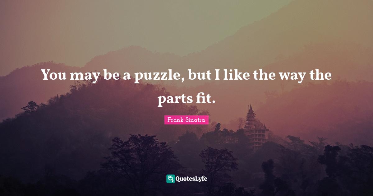 You may be a puzzle, but I like the way the parts fit.