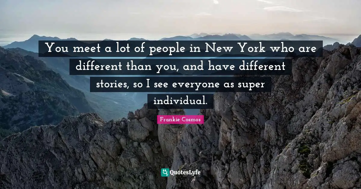 You meet a lot of people in New York who are different than you, and have different stories, so I see everyone as super individual.