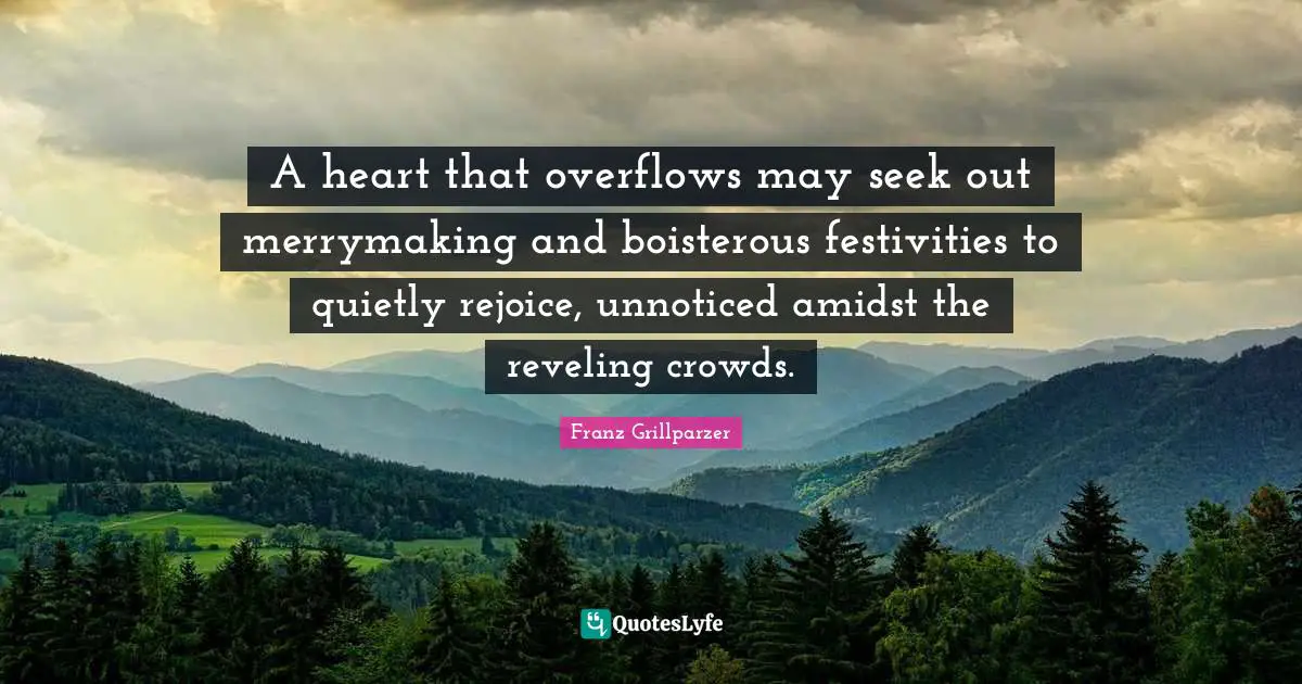 A heart that overflows may seek out merrymaking and boisterous festivities to quietly rejoice, unnoticed amidst the reveling crowds.
