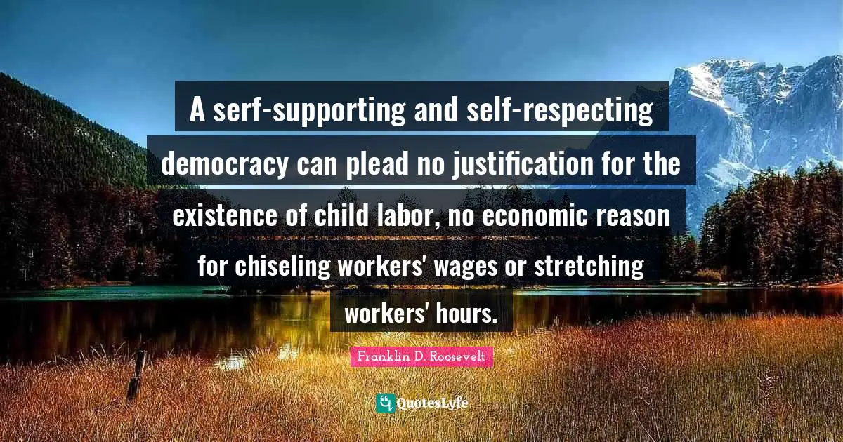 A serf-supporting and self-respecting democracy can plead no justification for the existence of child labor, no economic reason for chiseling workers' wages or stretching workers' hours.
