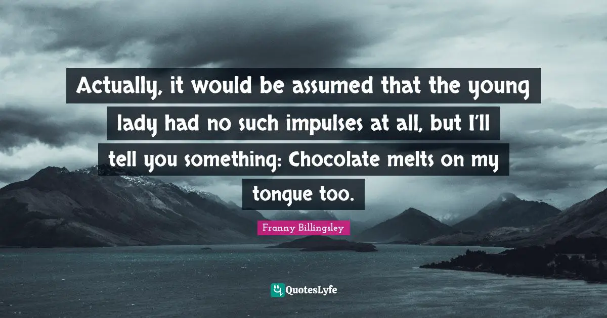 Actually, it would be assumed that the young lady had no such impulses at all, but I’ll tell you something: Chocolate melts on my tongue too.
