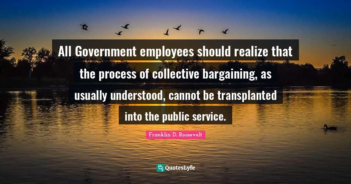 All Government employees should realize that the process of collective bargaining, as usually understood, cannot be transplanted into the public service.