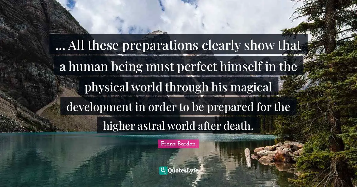 Franz Bardon Quotes: "... All these preparations clearly show that a human being must perfect himself in the physical world through his magical development in order to be prepared for the higher astral world after death."