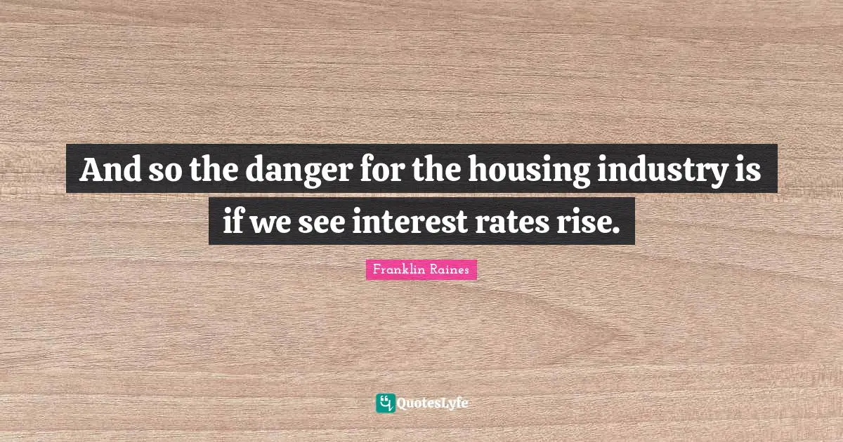And so the danger for the housing industry is if we see interest rates rise.