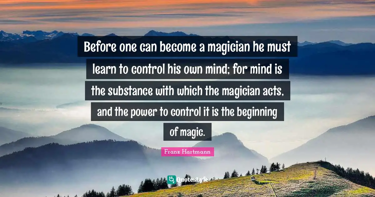 Before one can become a magician he must learn to control his own mind; for mind is the substance with which the magician acts, and the power to control it is the beginning of magic.