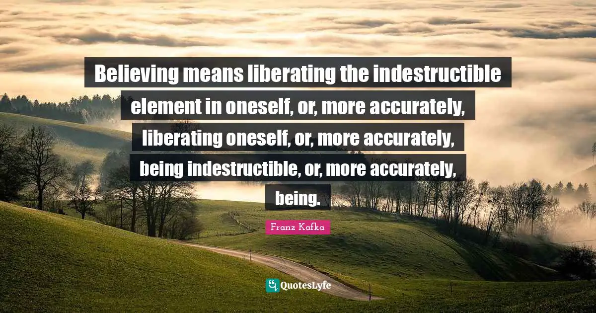 Believing means liberating the indestructible element in oneself, or, more accurately, liberating oneself, or, more accurately, being indestructible, or, more accurately, being.