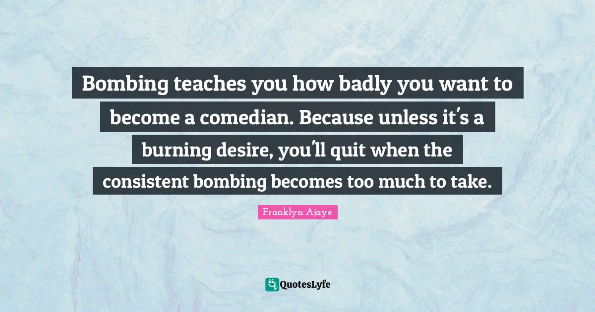 Bombing teaches you how badly you want to become a comedian. Because unless it's a burning desire, you'll quit when the consistent bombing becomes too much to take.