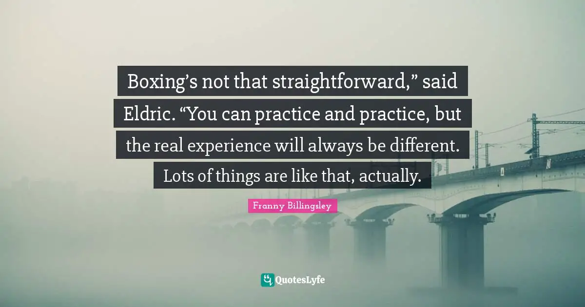 Boxing’s not that straightforward,” said Eldric. “You can practice and practice, but the real experience will always be different. Lots of things are like that, actually.