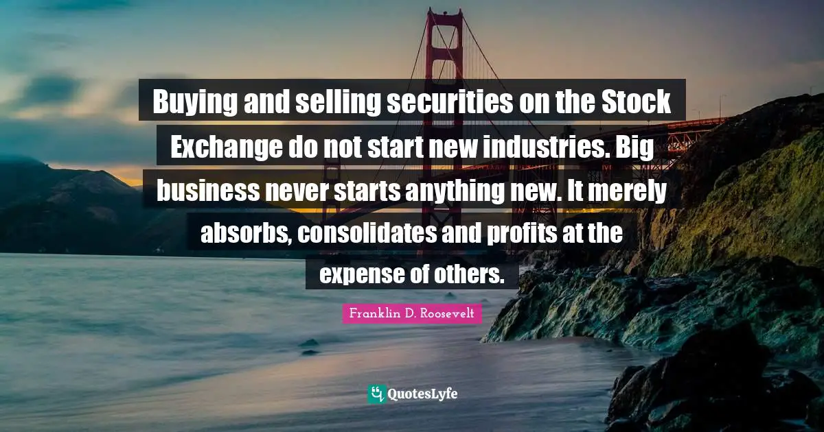 Stock Exchange Quotes: "Buying and selling securities on the Stock Exchange do not start new industries. Big business never starts anything new. It merely absorbs, consolidates and profits at the expense of others."