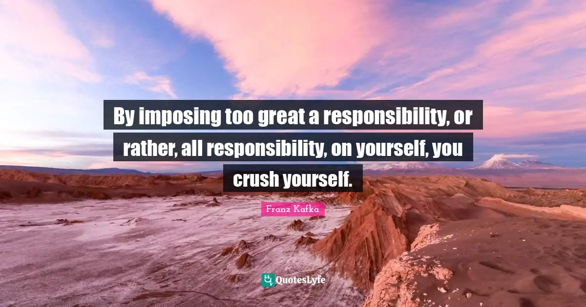 By imposing too great a responsibility, or rather, all responsibility, on yourself, you crush yourself.