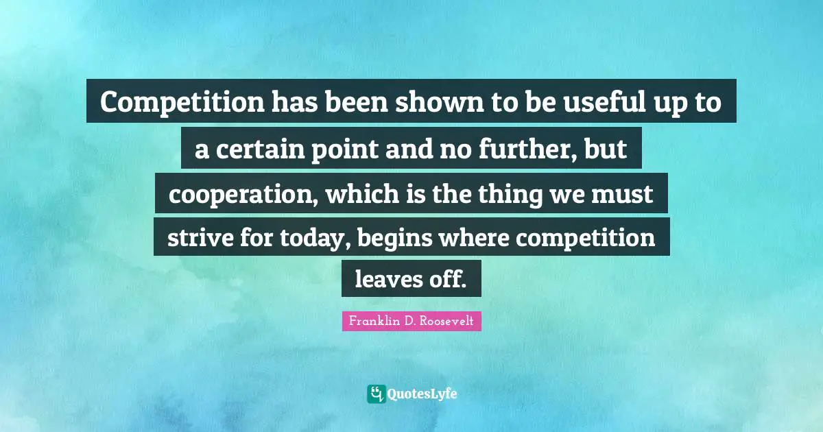 Certain Quotes: "Competition has been shown to be useful up to a certain point and no further, but cooperation, which is the thing we must strive for today, begins where competition leaves off."