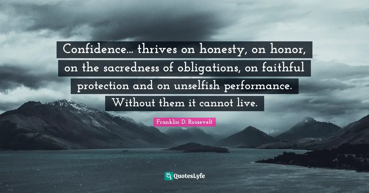 Confidence... thrives on honesty, on honor, on the sacredness of obligations, on faithful protection and on unselfish performance. Without them it cannot live.